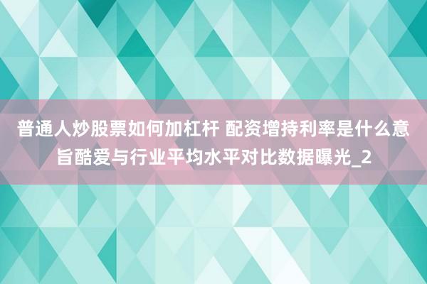 普通人炒股票如何加杠杆 配资增持利率是什么意旨酷爱与行业平均水平对比数据曝光_2