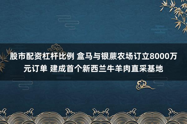 股市配资杠杆比例 盒马与银蕨农场订立8000万元订单 建成首个新西兰牛羊肉直采基地