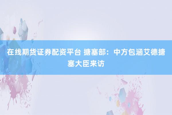 在线期货证券配资平台 搪塞部：中方包涵艾德搪塞大臣来访
