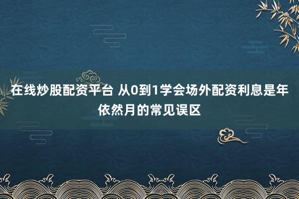 在线炒股配资平台 从0到1学会场外配资利息是年依然月的常见误区