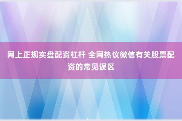 网上正规实盘配资杠杆 全网热议微信有关股票配资的常见误区