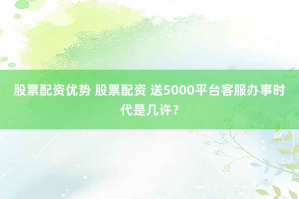 股票配资优势 股票配资 送5000平台客服办事时代是几许？