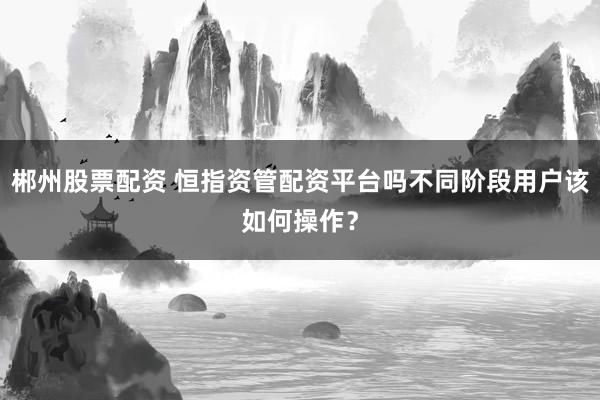 郴州股票配资 恒指资管配资平台吗不同阶段用户该如何操作？