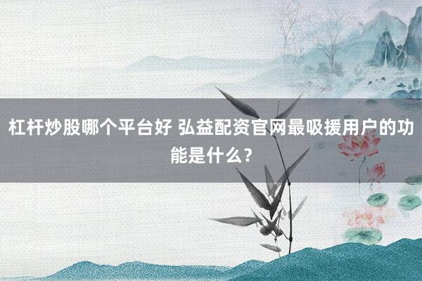 杠杆炒股哪个平台好 弘益配资官网最吸援用户的功能是什么？