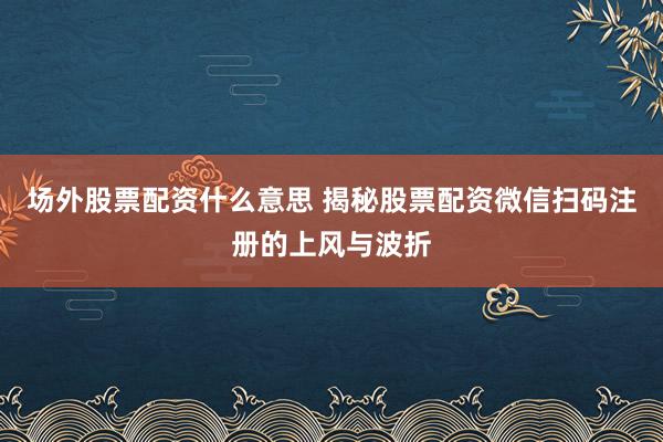 场外股票配资什么意思 揭秘股票配资微信扫码注册的上风与波折