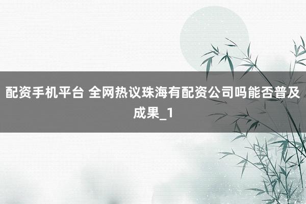 配资手机平台 全网热议珠海有配资公司吗能否普及成果_1