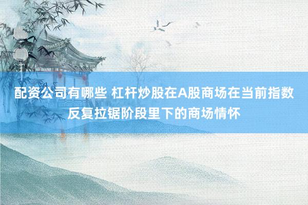 配资公司有哪些 杠杆炒股在A股商场在当前指数反复拉锯阶段里下的商场情怀