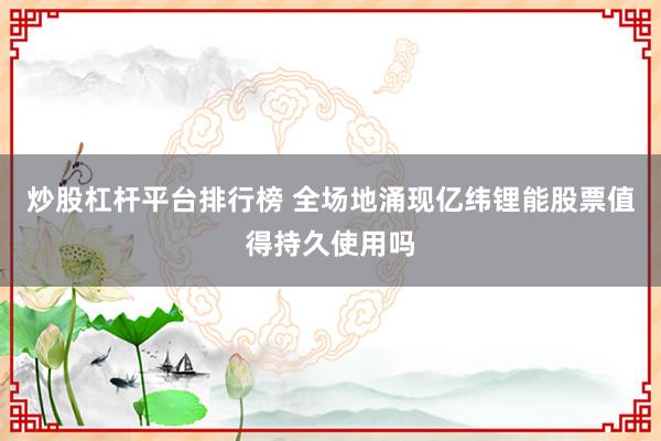 炒股杠杆平台排行榜 全场地涌现亿纬锂能股票值得持久使用吗